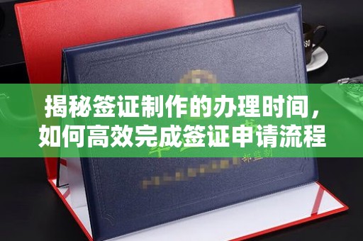 凉山揭秘签证制作的办理时间，如何高效完成签证申请流程