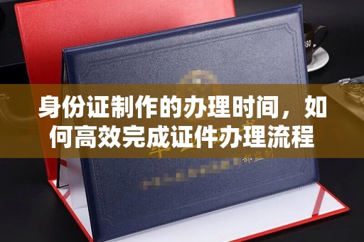 凉山身份证制作的办理时间，如何高效完成证件办理流程