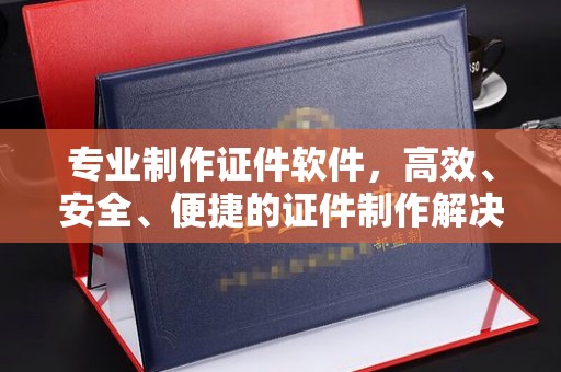 凉山专业制作证件软件，高效、安全、便捷的证件制作解决方案